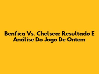 Benfica Vs. Chelsea: Resultado E Análise Do Jogo De Ontem