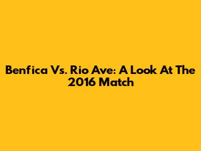 Benfica Vs. Rio Ave: A Look At The 2016 Match