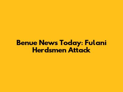 Benue News Today: Fulani Herdsmen Attack