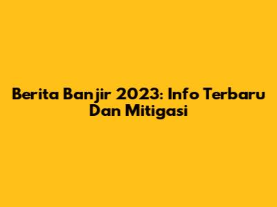 Berita Banjir 2023: Info Terbaru Dan Mitigasi