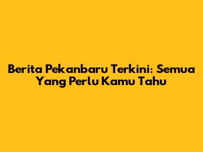 Berita Pekanbaru Terkini: Semua Yang Perlu Kamu Tahu