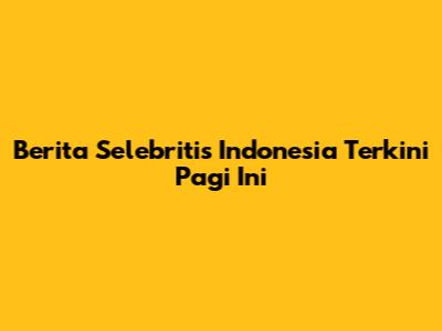Berita Selebritis Indonesia Terkini Pagi Ini