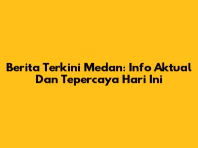Berita Terkini Medan: Info Aktual Dan Tepercaya Hari Ini