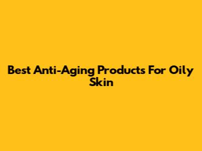 Best Anti-Aging Products For Oily Skin