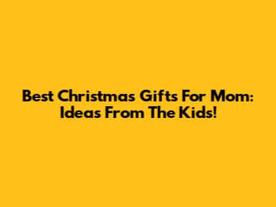 Best Christmas Gifts For Mom: Ideas From The Kids!