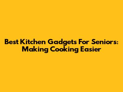 Best Kitchen Gadgets For Seniors: Making Cooking Easier