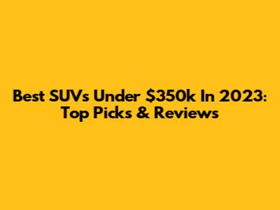 Best SUVs Under $350k In 2023: Top Picks & Reviews