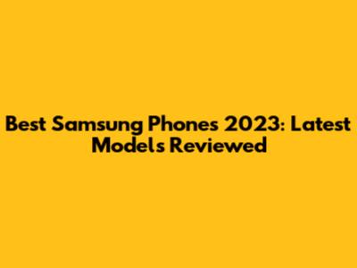 Best Samsung Phones 2023: Latest Models Reviewed