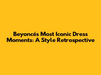 Beyoncé's Most Iconic Dress Moments: A Style Retrospective