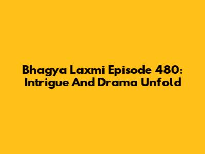Bhagya Laxmi Episode 480: Intrigue And Drama Unfold