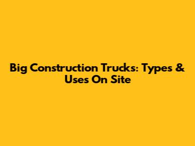 Big Construction Trucks: Types & Uses On Site