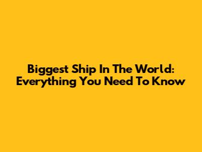 Biggest Ship In The World: Everything You Need To Know