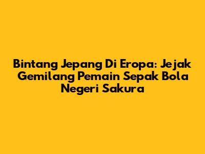 Bintang Jepang Di Eropa: Jejak Gemilang Pemain Sepak Bola Negeri Sakura