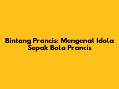 Bintang Prancis: Mengenal Idola Sepak Bola Prancis