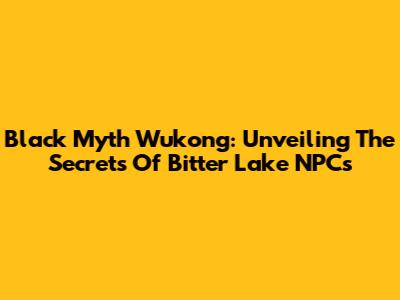 Black Myth Wukong: Unveiling The Secrets Of Bitter Lake NPCs