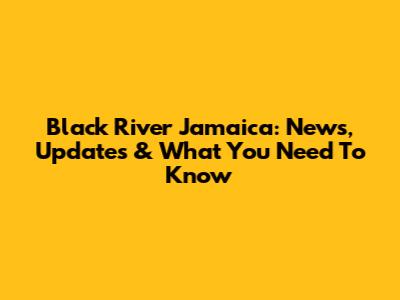 Black River Jamaica: News, Updates & What You Need To Know