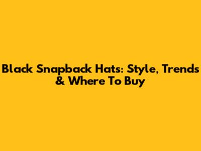 Black Snapback Hats: Style, Trends & Where To Buy