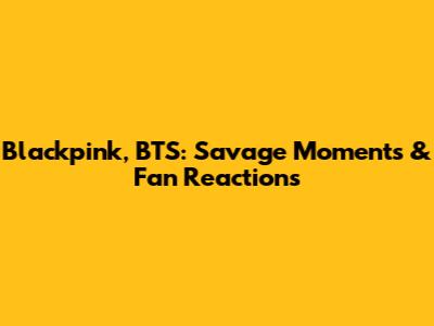 Blackpink, BTS: Savage Moments & Fan Reactions