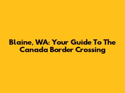Blaine, WA: Your Guide To The Canada Border Crossing