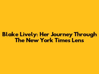Blake Lively: Her Journey Through The New York Times Lens