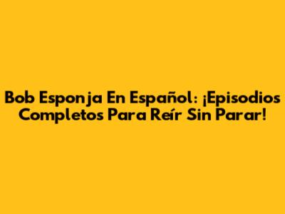 Bob Esponja En Español: ¡Episodios Completos Para Reír Sin Parar!