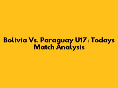Bolivia Vs. Paraguay U17: Today's Match Analysis