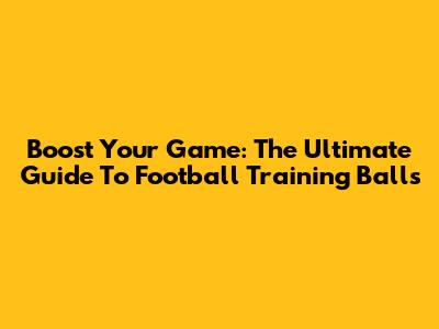 Boost Your Game: The Ultimate Guide To Football Training Balls