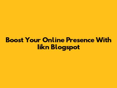 Boost Your Online Presence With Iikn Blogspot