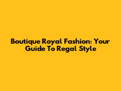 Boutique Royal Fashion: Your Guide To Regal Style