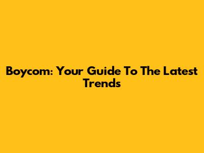 Boycom: Your Guide To The Latest Trends