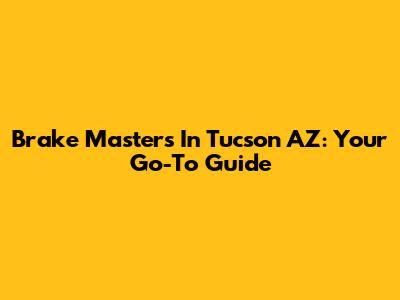Brake Masters In Tucson AZ: Your Go-To Guide
