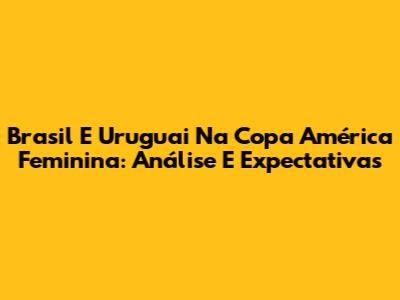 Brasil E Uruguai Na Copa América Feminina: Análise E Expectativas