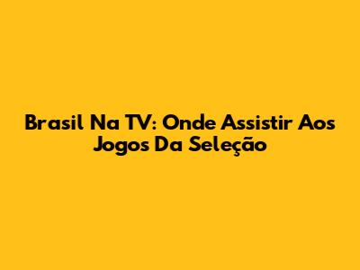 Brasil Na TV: Onde Assistir Aos Jogos Da Seleção