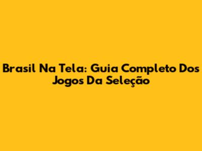 Brasil Na Tela: Guia Completo Dos Jogos Da Seleção