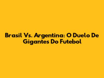 Brasil Vs. Argentina: O Duelo De Gigantes Do Futebol