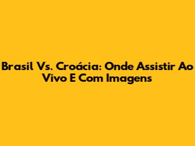 Brasil Vs. Croácia: Onde Assistir Ao Vivo E Com Imagens