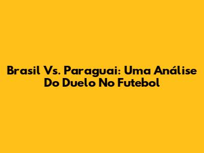 Brasil Vs. Paraguai: Uma Análise Do Duelo No Futebol