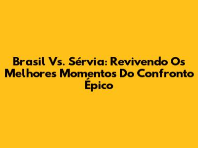 Brasil Vs. Sérvia: Revivendo Os Melhores Momentos Do Confronto Épico
