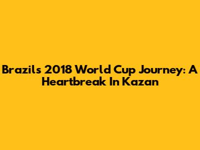 Brazil's 2018 World Cup Journey: A Heartbreak In Kazan
