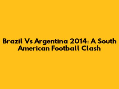 Brazil Vs Argentina 2014: A South American Football Clash