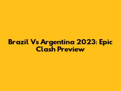 Brazil Vs Argentina 2023: Epic Clash Preview
