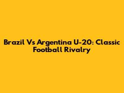 Brazil Vs Argentina U-20: Classic Football Rivalry