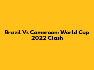 Brazil Vs Cameroon: World Cup 2022 Clash