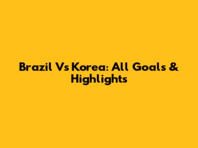 Brazil Vs Korea: All Goals & Highlights