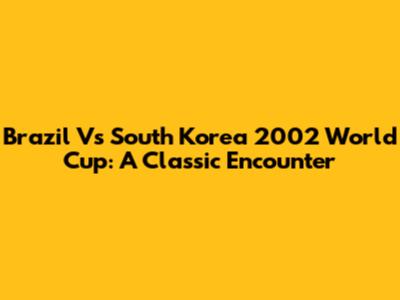 Brazil Vs South Korea 2002 World Cup: A Classic Encounter