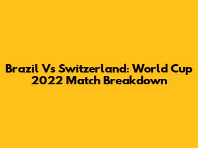 Brazil Vs Switzerland: World Cup 2022 Match Breakdown