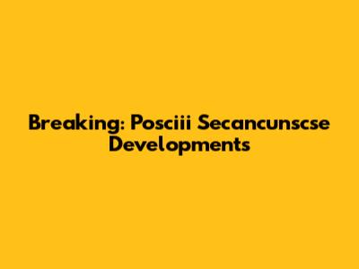 Breaking: Posciii Secancunscse Developments
