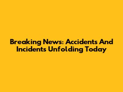 Breaking News: Accidents And Incidents Unfolding Today