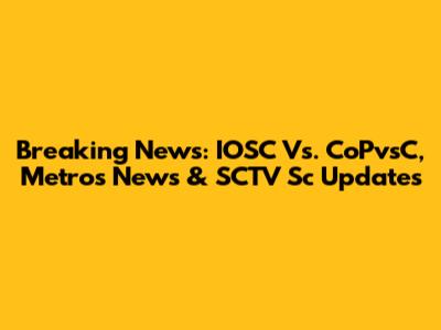Breaking News: IOSC Vs. CoPvsC, Metros News & SCTV Sc Updates