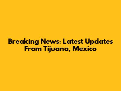 Breaking News: Latest Updates From Tijuana, Mexico
